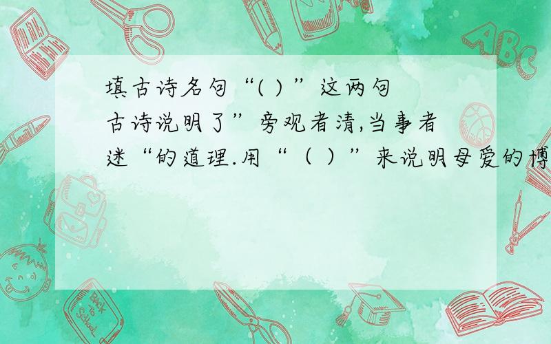 填古诗名句“( ) ”这两句古诗说明了”旁观者清,当事者迷“的道理.用“（ ）”来说明母爱的博大精深；用“（ ）”来赞美的美丽的美丽风光.2、表达对统治者不满和愤慨的“（）”3、表