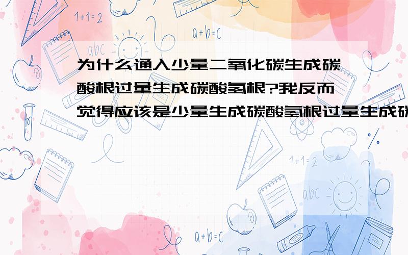 为什么通入少量二氧化碳生成碳酸根过量生成碳酸氢根?我反而觉得应该是少量生成碳酸氢根过量生成碳酸根.我是这样理解的.拿二氧化碳逐通入偏铝酸为例.二氧化碳溶于水生成碳酸CO2+H2O===H2