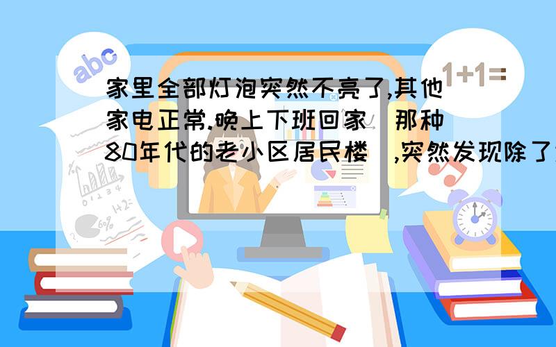 家里全部灯泡突然不亮了,其他家电正常.晚上下班回家（那种80年代的老小区居民楼）,突然发现除了进门厕所里的灯之外,房间的客厅,卧室的灯泡全部都不会亮了,但其他电器都可以正常运转,