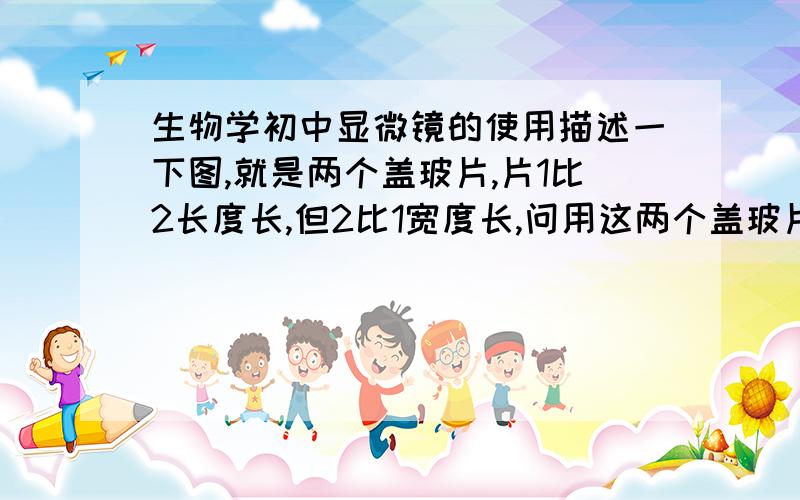 生物学初中显微镜的使用描述一下图,就是两个盖玻片,片1比2长度长,但2比1宽度长,问用这两个盖玻片制成相同的装片观察动物细胞,观察范围内细胞较多的是2,视野较暗的是1谁能告诉我为什么