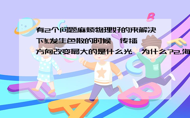 有2个问题麻烦物理好的来解决下!1.发生色散的时候,传播方向改变最大的是什么光,为什么?2.海水是蓝色的主要原因是什么?