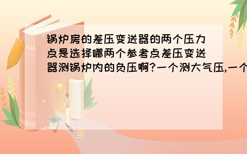 锅炉房的差压变送器的两个压力点是选择哪两个参考点差压变送器测锅炉内的负压啊?一个测大气压,一个测锅炉内的压力吗?