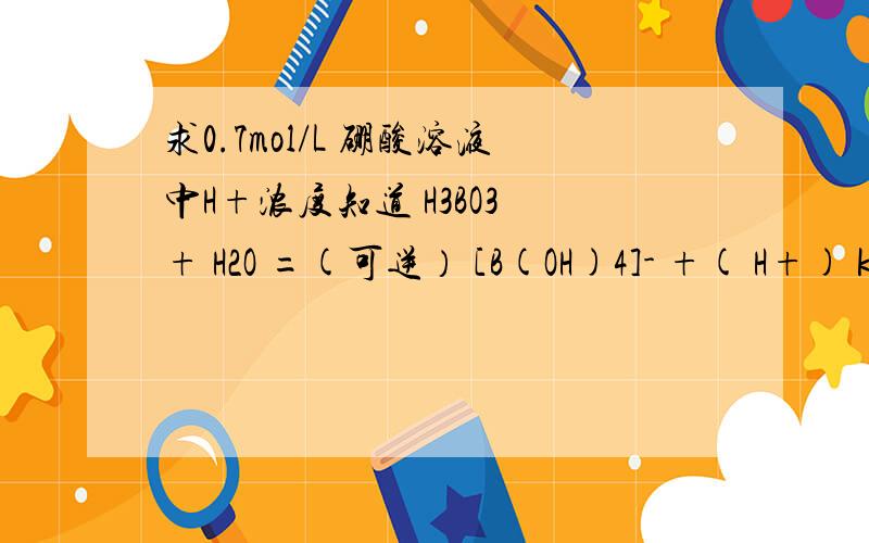 求0.7mol/L 硼酸溶液中H+浓度知道 H3BO3 + H2O =(可逆） [B(OH)4]- +( H+) k=5.7*10^-10 （289K）我想知道过程