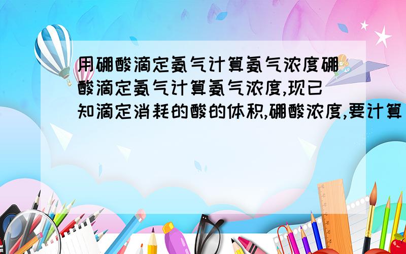 用硼酸滴定氨气计算氨气浓度硼酸滴定氨气计算氨气浓度,现已知滴定消耗的酸的体积,硼酸浓度,要计算出氨气的的浓度,怎么算?详细计算公式,