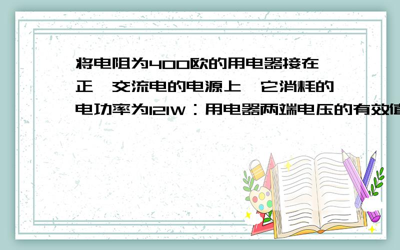 将电阻为400欧的用电器接在正玹交流电的电源上,它消耗的电功率为121W：用电器两端电压的有效值U和通过电