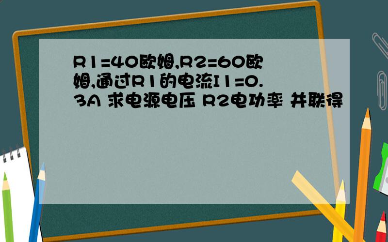 R1=40欧姆,R2=60欧姆,通过R1的电流I1=0.3A 求电源电压 R2电功率 并联得