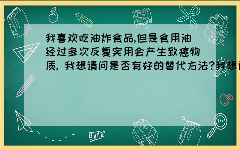 我喜欢吃油炸食品,但是食用油经过多次反复实用会产生致癌物质, 我想请问是否有好的替代方法?我想问：是否可以利用烤箱或者微波炉的烧烤功能来烤刷过油的食品,从而达到使面食香脆的