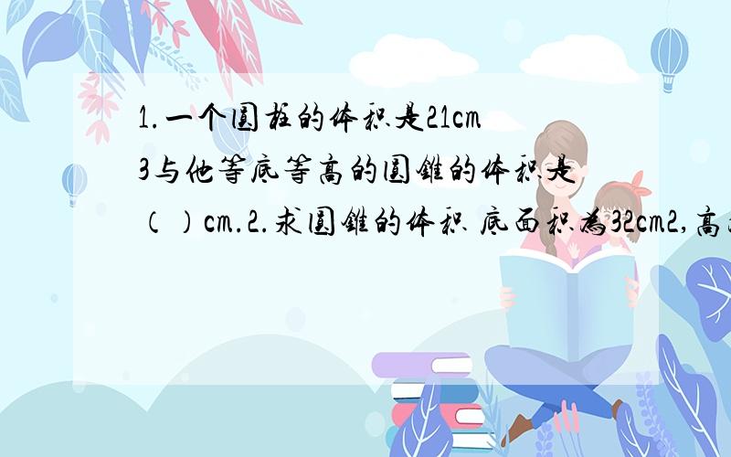 1.一个圆柱的体积是21cm3与他等底等高的圆锥的体积是（）cm.2.求圆锥的体积 底面积为32cm2,高为9cm底面直径喂6dm,高为5dm 越详细越好,