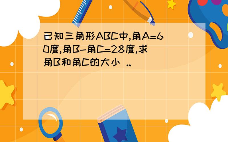 已知三角形ABC中,角A=60度,角B-角C=28度,求角B和角C的大小 ..