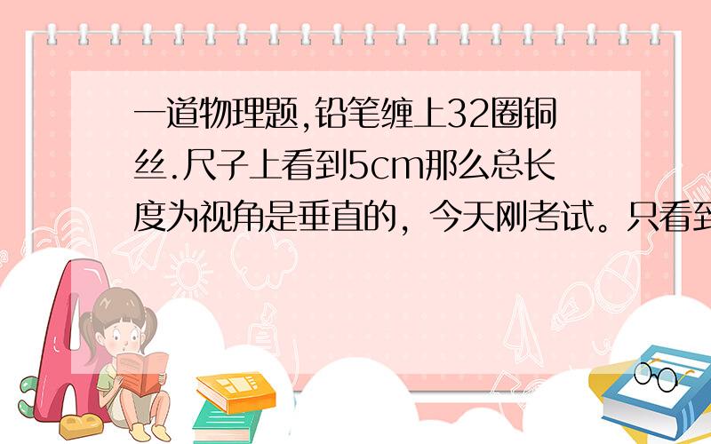 一道物理题,铅笔缠上32圈铜丝.尺子上看到5cm那么总长度为视角是垂直的，今天刚考试。只看到铅笔一面和尺子。我想知道，只看到一面长度是5cm，还用算背面吗？铜丝直径是多少？我写的总