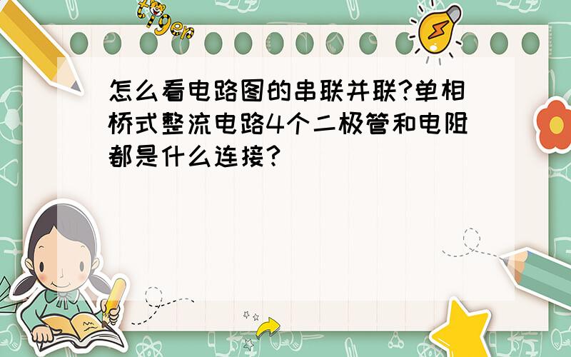 怎么看电路图的串联并联?单相桥式整流电路4个二极管和电阻都是什么连接?