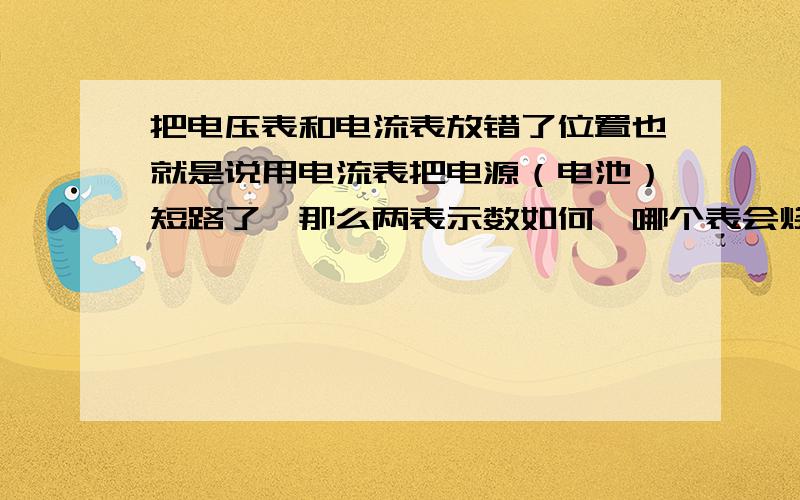 把电压表和电流表放错了位置也就是说用电流表把电源（电池）短路了,那么两表示数如何,哪个表会烧坏麻烦说的通俗一点电路图