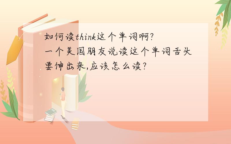 如何读think这个单词啊?一个美国朋友说读这个单词舌头要伸出来,应该怎么读?