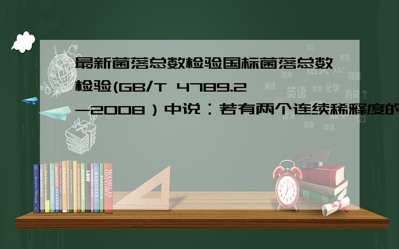 最新菌落总数检验国标菌落总数检验(GB/T 4789.2-2008）中说：若有两个连续稀释度的平板菌落数在适宜计数范围内时,按式（l ）计算：N=∑C/（n1+0.1n2）d……………………（1 ) 式中：N ― 样品中