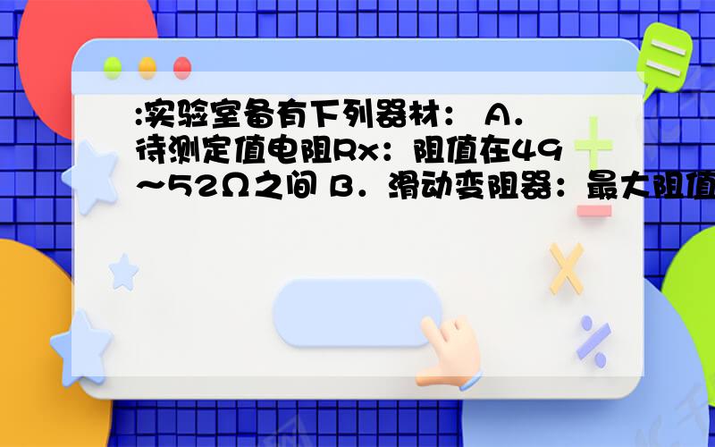 :实验室备有下列器材： A．待测定值电阻Rx：阻值在49～52Ω之间 B．滑动变阻器：最大阻值如图:实验室备有下列器材： A．待测定值电阻Rx：阻值在49～52Ω之间 B．滑动变阻器：最大阻值如图