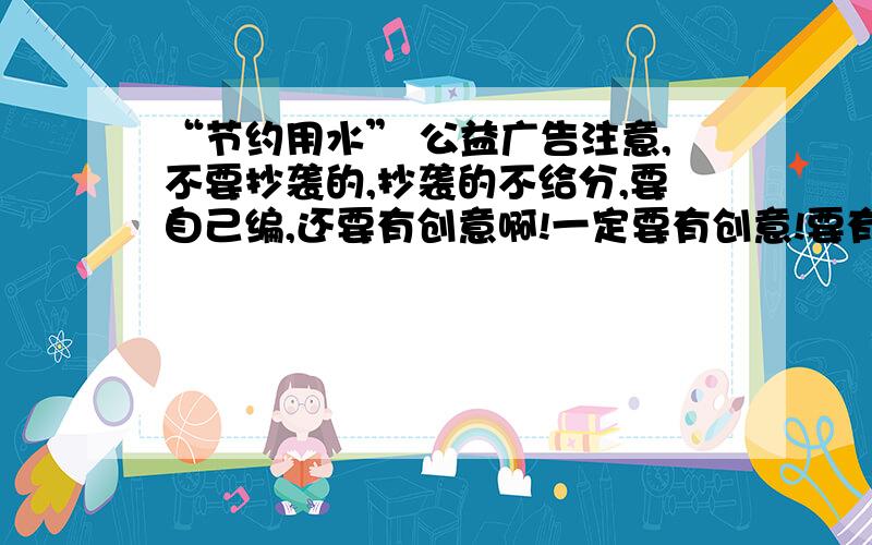 “节约用水” 公益广告注意,不要抄袭的,抄袭的不给分,要自己编,还要有创意啊!一定要有创意!要有,我们要画公益广告画,“节约用水”的.加分的要求：1.不抄袭,自己编的、切有创意的“节约