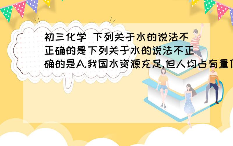 初三化学 下列关于水的说法不正确的是下列关于水的说法不正确的是A.我国水资源充足,但人均占有量低B.地球上储水量最大的是河流水.C.水是人类宝贵的自然资源D.水资源不足,将导致严重的