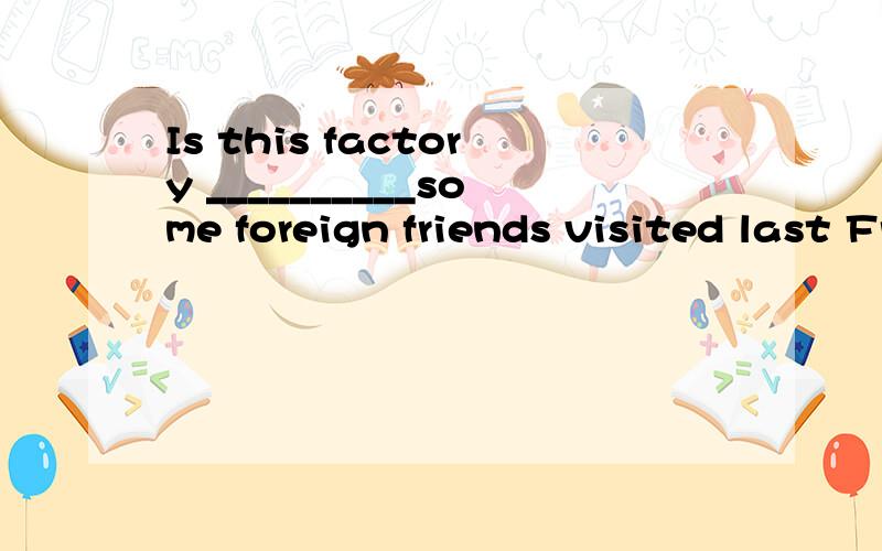 Is this factory __________some foreign friends visited last Friday?A.that B.where C.which D.the one 这是为什么呢?还有一题It was in 1969 _______ the American astronaut succeeded in landing on the moon.A.that B.which C.when D.in which这题