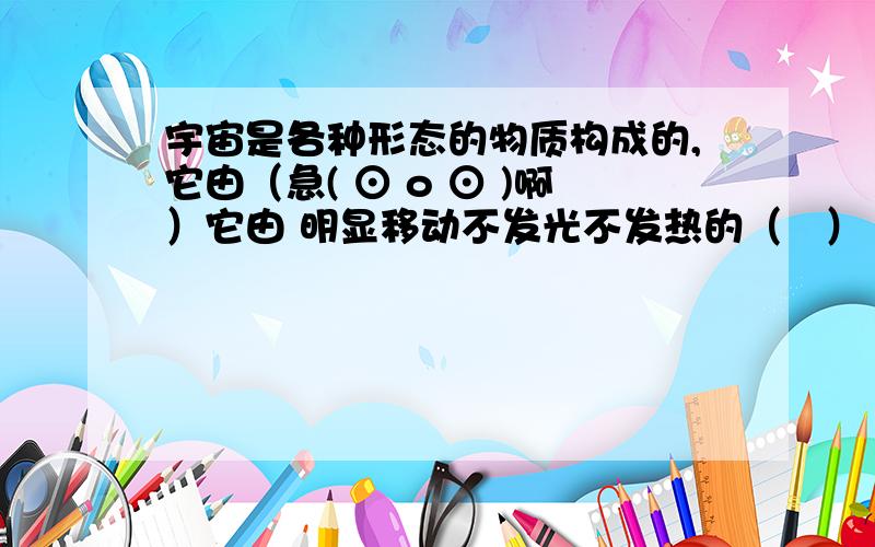 宇宙是各种形态的物质构成的,它由（急( ⊙ o ⊙ )啊）它由 明显移动不发光不发热的（   ）     轮廓模糊的（   ）     闪烁发光发热的（   ）  等组成.