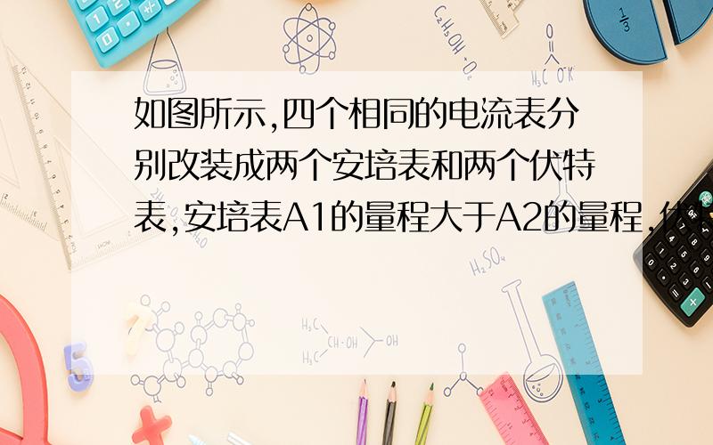 如图所示,四个相同的电流表分别改装成两个安培表和两个伏特表,安培表A1的量程大于A2的量程,伏特表V1的如图所示,四个相同的电流表分别改装成两个安培表和两个伏特表,安培表A1的量程大于