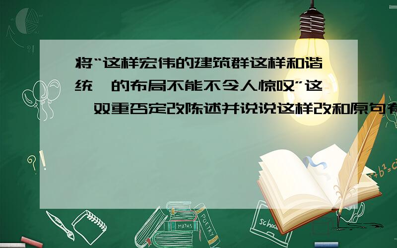 将“这样宏伟的建筑群这样和谐统一的布局不能不令人惊叹”这一双重否定改陈述并说说这样改和原句有么不同将“这样宏伟的建筑群,这样和谐统一的布局,不能不令人惊叹”这一双重否定