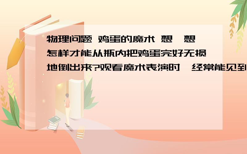 物理问题 鸡蛋的魔术 想一想怎样才能从瓶内把鸡蛋完好无损地倒出来?观看魔术表演时,经常能见到魔术师手持一个完整的带壳的鸡蛋,一转眼功夫就放进一个瓶口比鸡蛋略细的瓶子里,鸡蛋在