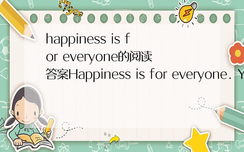 happiness is for everyone的阅读答案Happiness is for everyone. You don’t need to care about those people who have beautiful houses with large gardens and swimming pools or those who have nice cars and a lot of money and so on. Why? Because thos