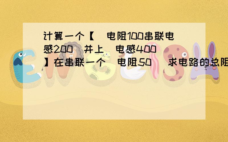 计算一个【（电阻100串联电感200）并上（电感400）】在串联一个（电阻50） 求电路的总阻抗