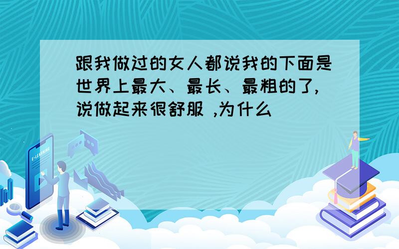 跟我做过的女人都说我的下面是世界上最大、最长、最粗的了,说做起来很舒服 ,为什么