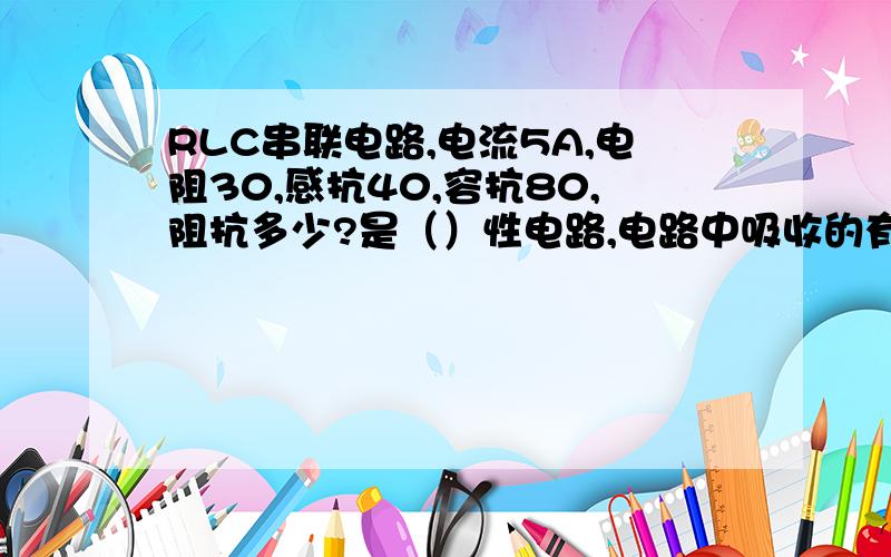 RLC串联电路,电流5A,电阻30,感抗40,容抗80,阻抗多少?是（）性电路,电路中吸收的有功功率?