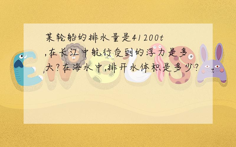 某轮船的排水量是41200t,在长江中航行受到的浮力是多大?在海水中,排开水体积是多少?