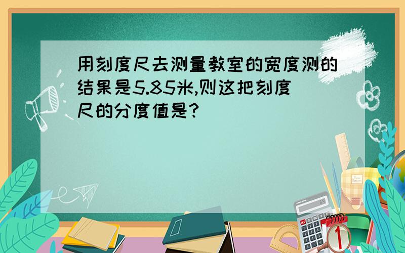 用刻度尺去测量教室的宽度测的结果是5.85米,则这把刻度尺的分度值是?