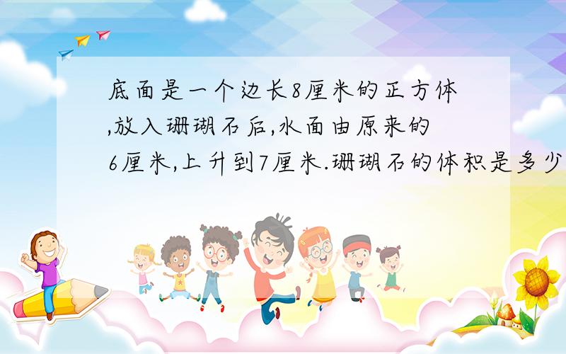 底面是一个边长8厘米的正方体,放入珊瑚石后,水面由原来的6厘米,上升到7厘米.珊瑚石的体积是多少