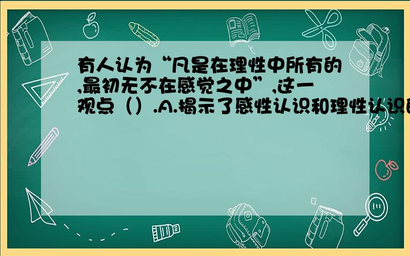 有人认为“凡是在理性中所有的,最初无不在感觉之中”,这一观点（）.A.揭示了感性认识和理性认识的辩证关系　　B.揭示了感性认识是认识的基础阶段　C.否认了理性认识是对感性认识的发