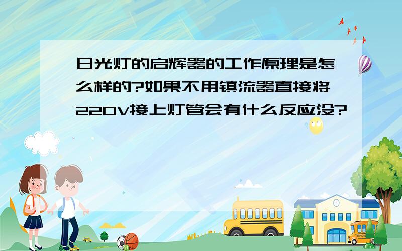 日光灯的启辉器的工作原理是怎么样的?如果不用镇流器直接将220V接上灯管会有什么反应没?