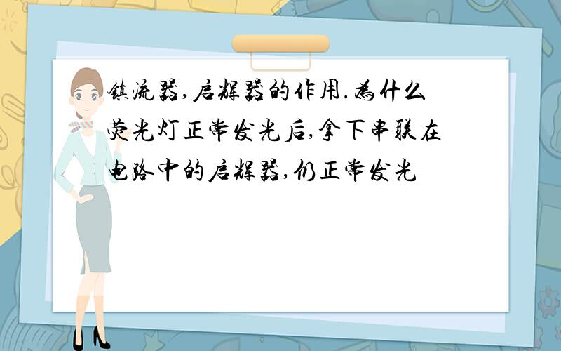 镇流器,启辉器的作用.为什么荧光灯正常发光后,拿下串联在电路中的启辉器,仍正常发光