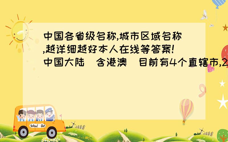 中国各省级名称,城市区域名称,越详细越好本人在线等答案!中国大陆（含港澳）目前有4个直辖市,2个特别行政区（两个城市）,283个地级市和374个县级市,一共有661个城市.台湾地区有2个院辖市