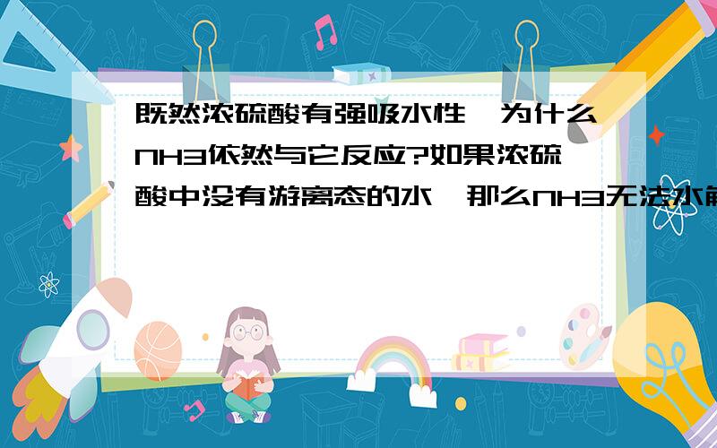 既然浓硫酸有强吸水性,为什么NH3依然与它反应?如果浓硫酸中没有游离态的水,那么NH3无法水解产生NH4+ 和OH+ ,怎么还能与H2SO4反应呢?难道是NH3直接在H2SO4吸附的水上反应?我想明白下“直接作用