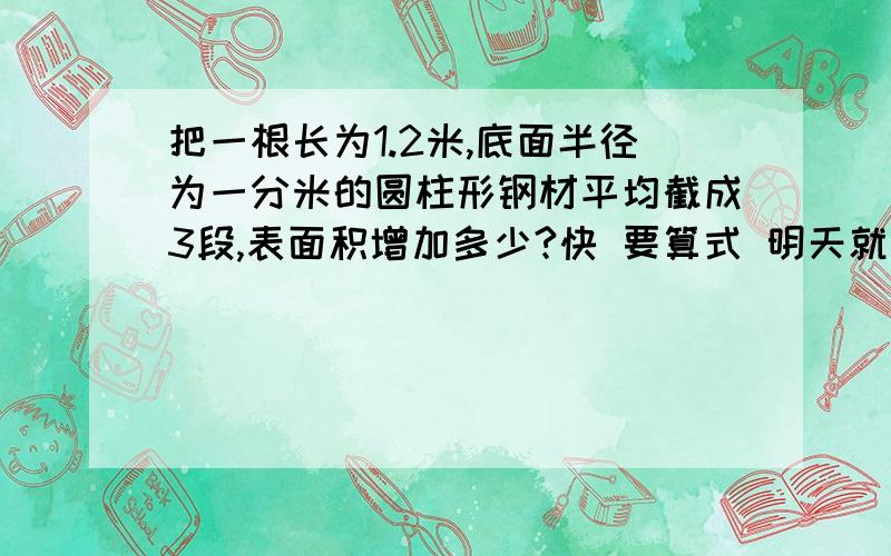 把一根长为1.2米,底面半径为一分米的圆柱形钢材平均截成3段,表面积增加多少?快 要算式 明天就要交了 算式