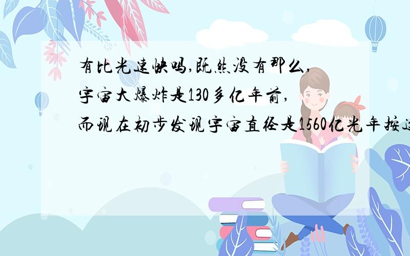 有比光速快吗,既然没有那么,宇宙大爆炸是130多亿年前,而现在初步发现宇宙直径是1560亿光年按这样那么宇宙膨胀到现在也最多100多亿光年呀这是怎么回事了?大家告诉我啊,我没什么分了