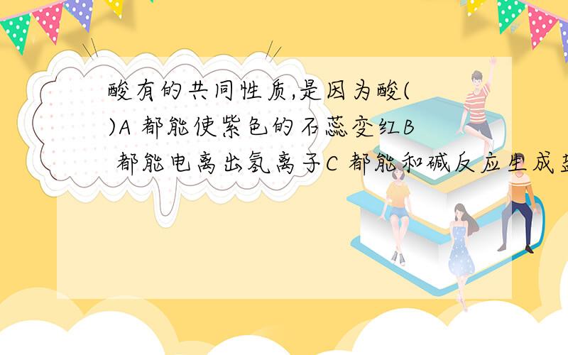 酸有的共同性质,是因为酸( )A 都能使紫色的石蕊变红B 都能电离出氢离子C 都能和碱反应生成盐和水D 都含有氧元素请说出为什么A和C 错的.