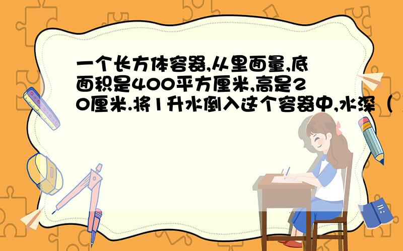 一个长方体容器,从里面量,底面积是400平方厘米,高是20厘米.将1升水倒入这个容器中,水深（ ）厘米?