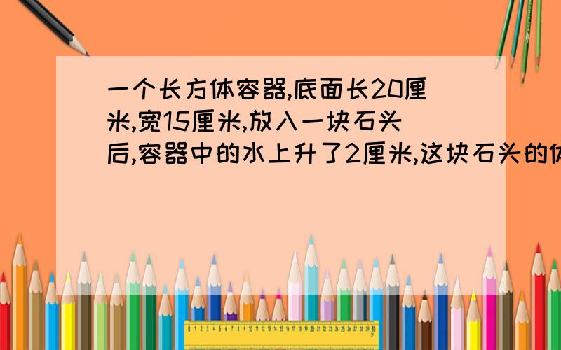 一个长方体容器,底面长20厘米,宽15厘米,放入一块石头后,容器中的水上升了2厘米,这块石头的体积是多少