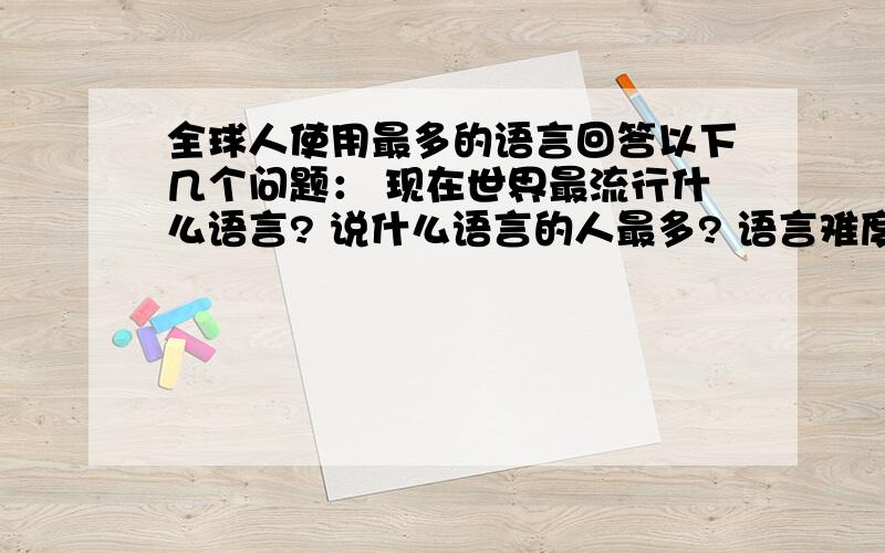 全球人使用最多的语言回答以下几个问题： 现在世界最流行什么语言? 说什么语言的人最多? 语言难度系数? 运用最广的语言? 世界前10大语言?  不许抄网上的,否则没分 5个问题,50悬赏