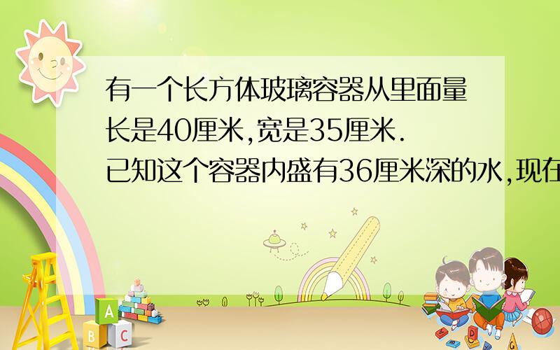 有一个长方体玻璃容器从里面量长是40厘米,宽是35厘米.已知这个容器内盛有36厘米深的水,现在要将这个容器换个方向摆放,这是容器的水深是多少厘米