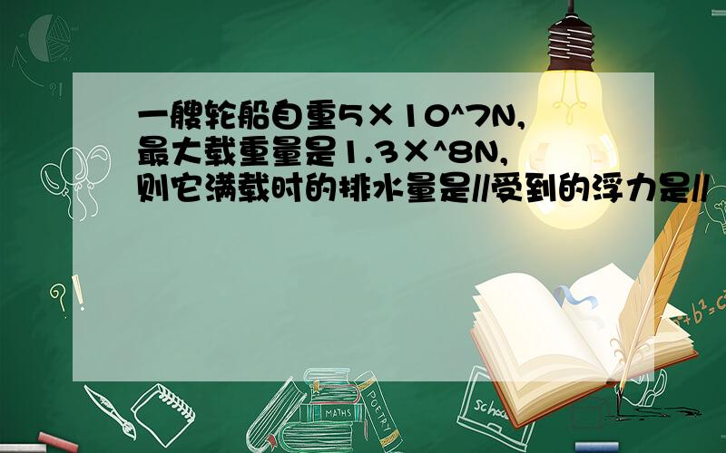 一艘轮船自重5×10^7N,最大载重量是1.3×^8N,则它满载时的排水量是//受到的浮力是//