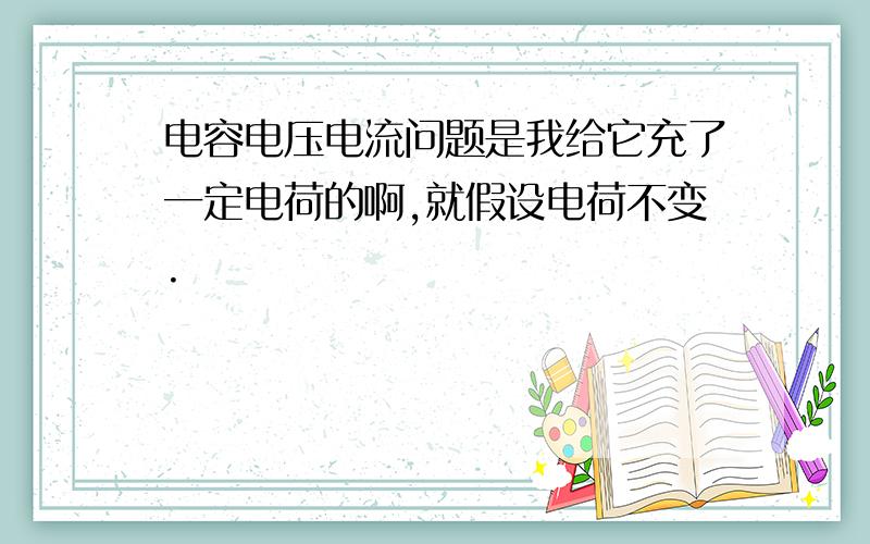 电容电压电流问题是我给它充了一定电荷的啊,就假设电荷不变.