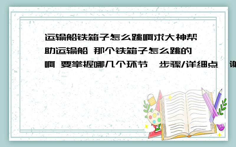 运输船铁箱子怎么跳啊求大神帮助运输船 那个铁箱子怎么跳的啊 要掌握哪几个环节、步骤/详细点、谢谢