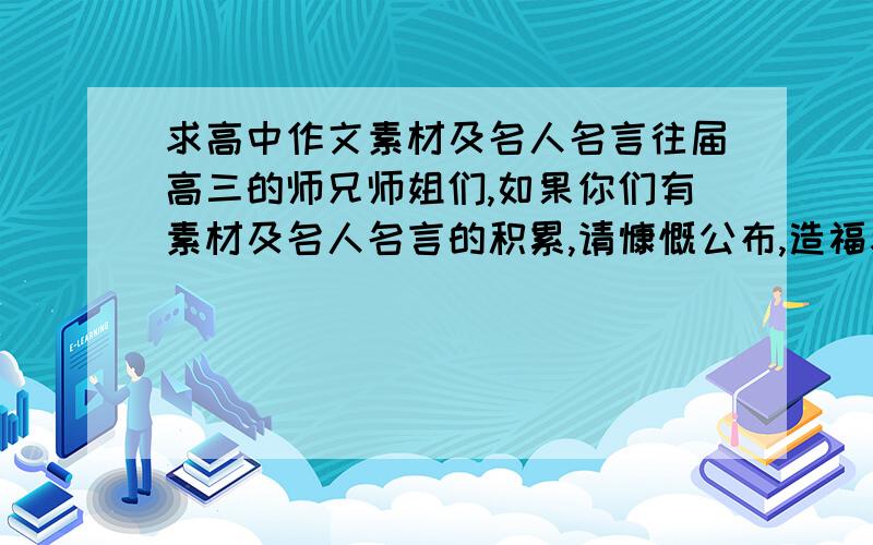 求高中作文素材及名人名言往届高三的师兄师姐们,如果你们有素材及名人名言的积累,请慷慨公布,造福考生.素材若含有时事更好,名人名言要有出处,若没有电子文档,素描或拍照,只要清楚便