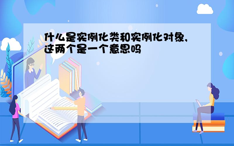 什么是实例化类和实例化对象,这两个是一个意思吗